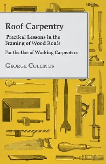 Roof Carpentry - Practical Lessons in the Framing of Wood Roofs - For the Use of Working Carpenters by George Collings