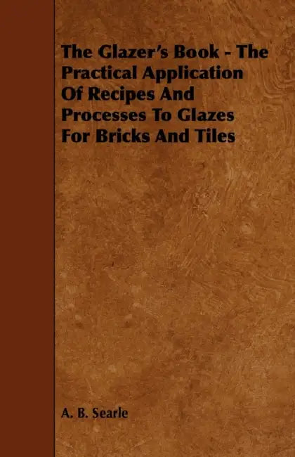 The Glazer's Book - The Practical Application Of Recipes And Processes To Glazes For Bricks And Tiles by A. B. Searle