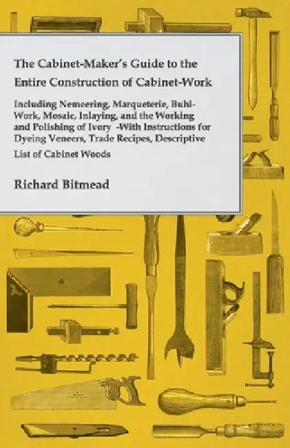The Cabinet-Maker's Guide to the Entire Construction of Cabinet-Work - Including Nemeering, Marqueterie, Buhl-Work, Mosaic, Inlaying, and the Working by Richard Bitmead