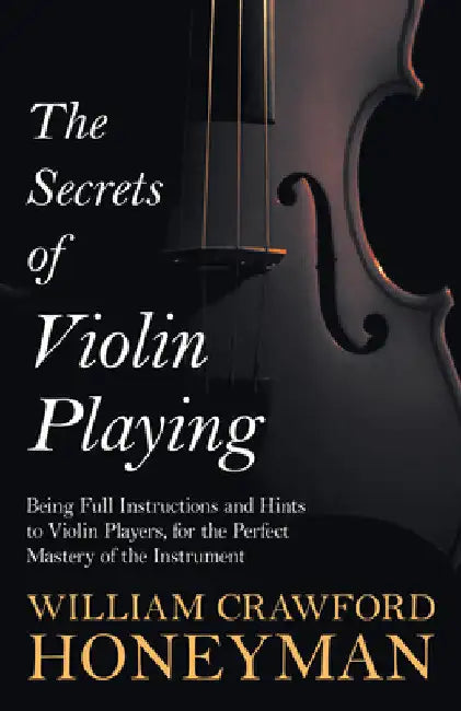 The Secrets of Violin Playing - Being Full Instructions and Hints to Violin Players, for the Perfect Mastery of the Instrument by William Crawford Honeyman