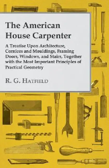 The American House Carpenter: A Treatise Upon Architecture, Cornices and Mouldings, Framing Doors, Windows, and Stairs, Together with the Most Impor by R. G. Hatfield
