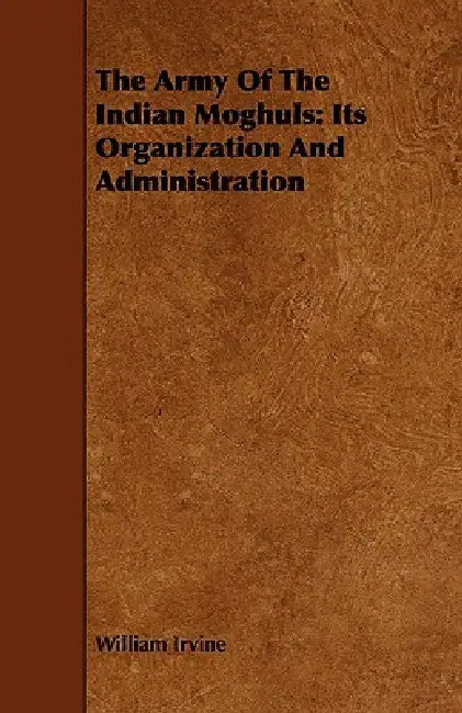 The Army Of The Indian Moghuls: Its Organization And Administration by William Irvine