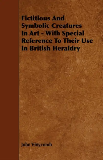 Fictitious And Symbolic Creatures In Art - With Special Reference To Their Use In British Heraldry by John Vinycomb