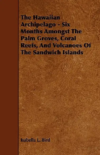 The Hawaiian Archipelago - Six Months Amongst The Palm Groves, Coral Reefs, And Volcanoes Of The Sandwich Islands by Isabella L. Bird