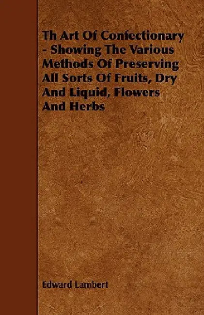 Th Art Of Confectionary - Showing The Various Methods Of Preserving All Sorts Of Fruits, Dry And Liquid, Flowers And Herbs by Edward Lambert