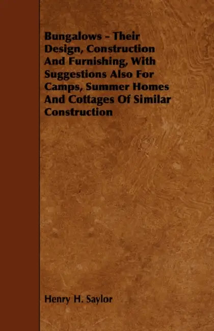 Bungalows - Their Design, Construction and Furnishing, with Suggestions Also for Camps, Summer Homes and Cottages of Similar Construction by Henry H. Saylor