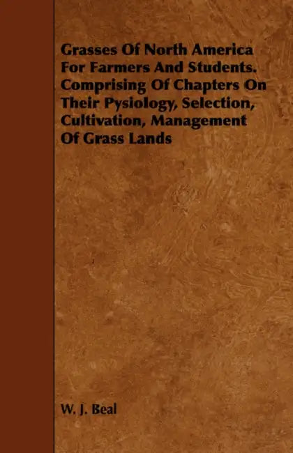 Grasses of North America for Farmers and Students. Comprising of Chapters on Their Pysiology, Selection, Cultivation, Management of Grass Lands by W. J. Beal