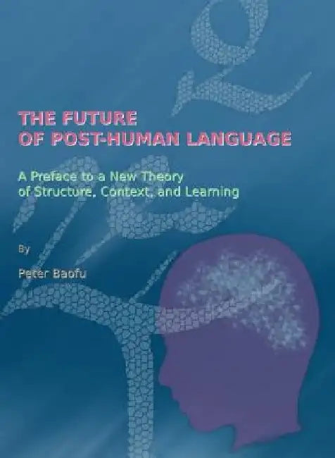 The Future of Post-Human Language: A Preface to a New Theory of Structure, Context, and Learning by Peter Baofu