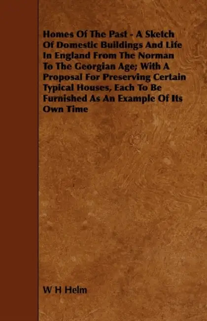 Homes of the Past - A Sketch of Domestic Buildings and Life in England from the Norman to the Georgian Age; With a Proposal for Preserving Certain Typ by W. H. Helm
