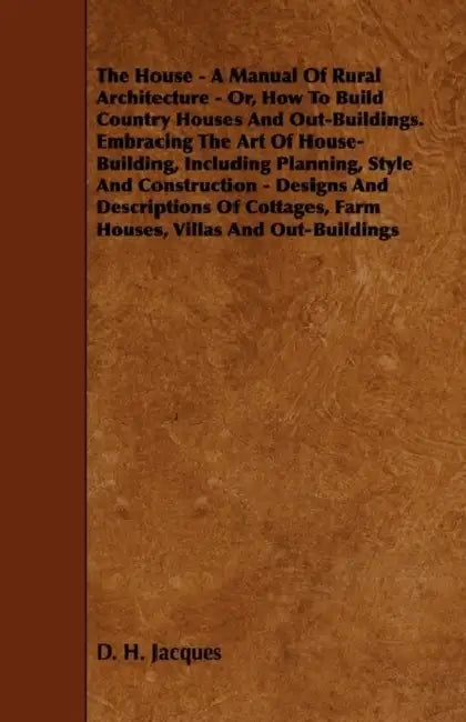 The House - A Manual of Rural Architecture - Or, How to Build Country Houses and Out-Buildings. Embracing the Art of House-Building, Including Plannin by D. H. Jacques