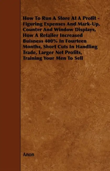 How To Run A Store At A Profit - Figuring Expenses And Mark-Up, Counter And Window Displays, How A Retailer Increased Buisness 400% In Fourteen Months by Anon