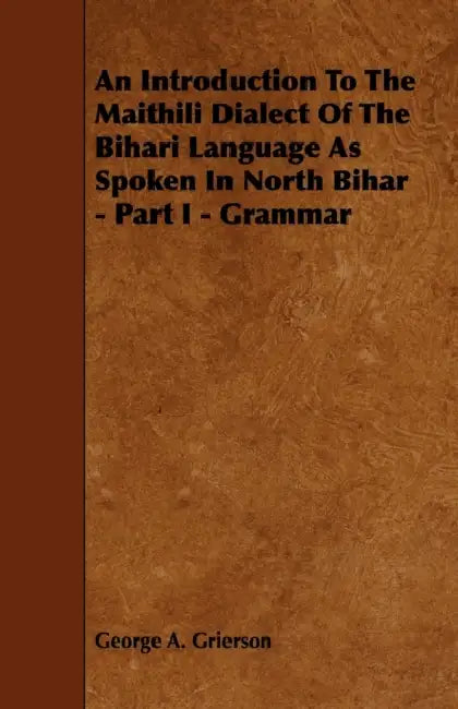 An Introduction to the Maithili Dialect of the Bihari Language as Spoken in North Bihar - Part I - Grammar by George A. Grierson