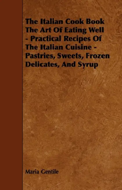 The Italian Cook Book the Art of Eating Well - Practical Recipes of the Italian Cuisine - Pastries, Sweets, Frozen Delicates, and Syrup by Maria Gentile