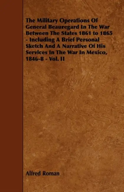 The Military Operations of General Beauregard in the War Between the States 1861 to 1865 - Including a Brief Personal Sketch and a Narrative of His Se by Alfred Roman