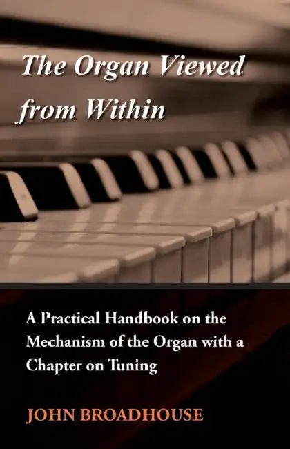 The Organ Viewed from Within - A Practical Handbook on the Mechanism of the Organ with a Chapter on Tuning by John Broadhouse