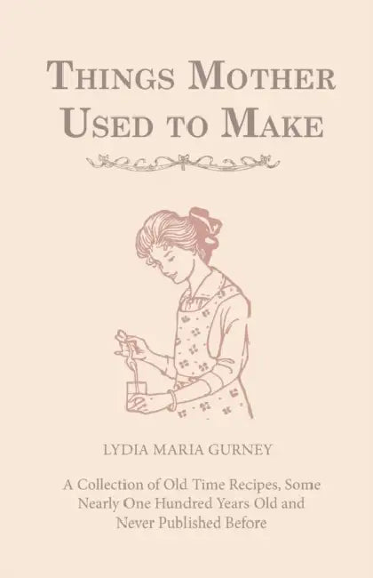 Things Mother Used to Make - A Collection of Old Time Recipes, Some Nearly One Hundred Years Old and Never Published Before by Lydia Maria Gurney