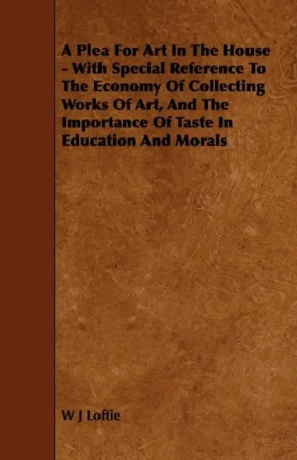 A Plea for Art in the House - With Special Reference to the Economy of Collecting Works of Art, and the Importance of Taste in Education and Morals by W. J. Loftie