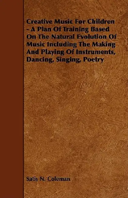 Creative Music for Children - A Plan of Training Based on the Natural Evolution of Music Including the Making and Playing of Instruments, Dancing, Sin by Satis N. Coleman