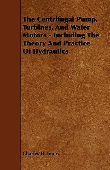 The Centrifugal Pump, Turbines, and Water Motors - Including the Theory and Practice of Hydraulics by Charles H. Innes