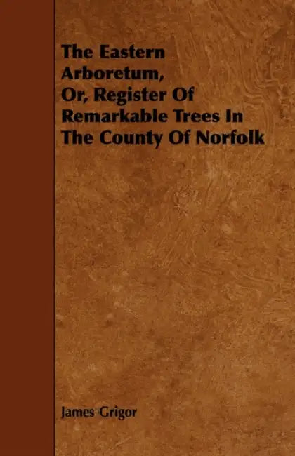 The Eastern Arboretum, Or, Register of Remarkable Trees in the County of Norfolk by James Grigor
