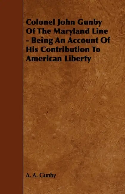Colonel John Gunby of the Maryland Line - Being an Account of His Contribution to American Liberty by A. A. Gunby