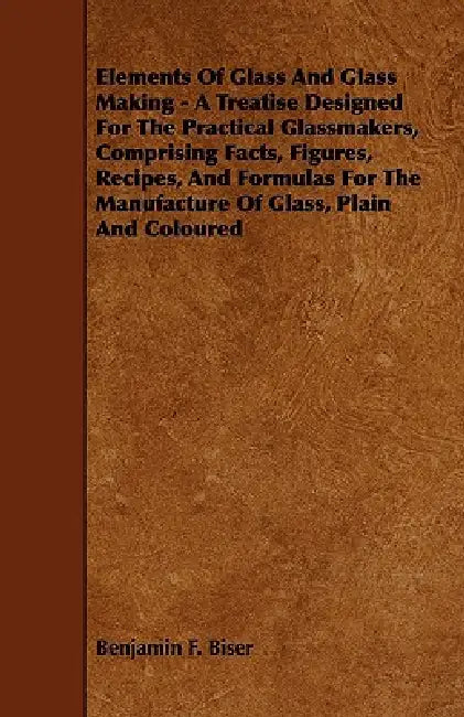 Elements of Glass and Glass Making - A Treatise Designed for the Practical Glassmakers, Comprising Facts, Figures, Recipes, and Formulas for the Manuf by Benjamin F. Biser