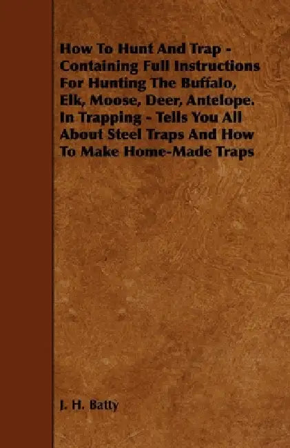 How to Hunt and Trap - Containing Full Instructions for Hunting the Buffalo, Elk, Moose, Deer, Antelope.: In Trapping - Tells You All about Steel Trap by J. H. Batty
