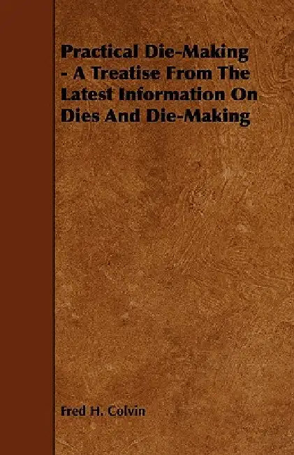 Practical Die-Making - A Treatise from the Latest Information on Dies and Die-Making by Fred H. Colvin