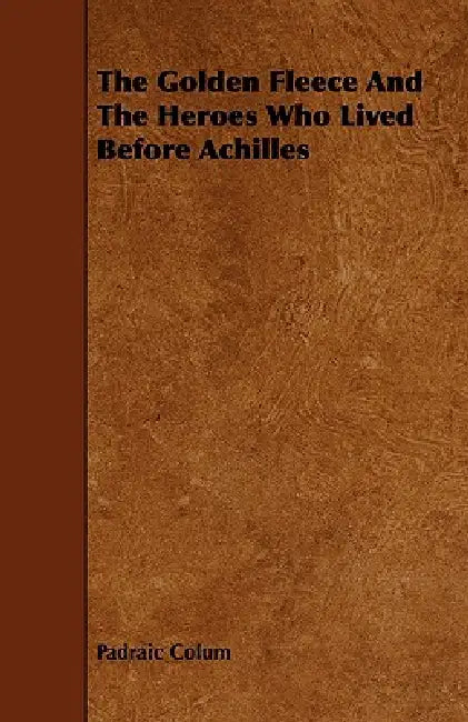 The Golden Fleece and the Heroes Who Lived Before Achilles by Padraic Colum