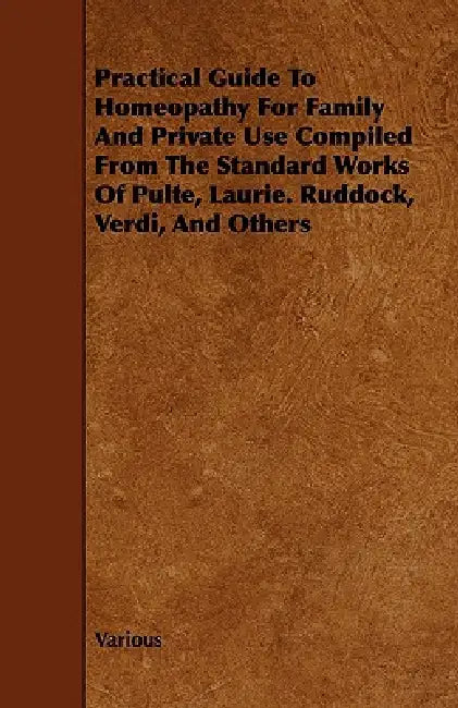 Practical Guide to Homeopathy for Family and Private Use Compiled from the Standard Works of Pulte, Laurie. Ruddock, Verdi, and Others by Various