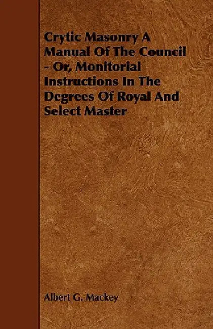 Crytic Masonry a Manual of the Council - Or, Monitorial Instructions in the Degrees of Royal and Select Master by Albert G. Mackey