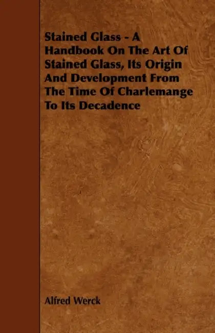 Stained Glass - A Handbook on the Art of Stained Glass, Its Origin and Development from the Time of Charlemange to Its Decadence by Alfred Werck