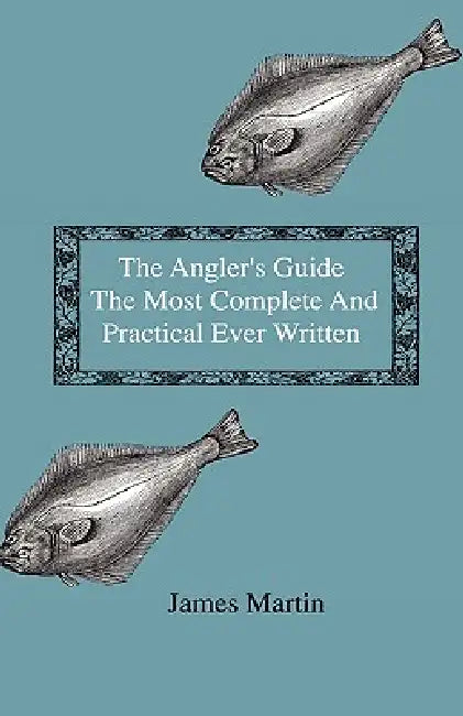 The Angler's Guide - The Most Complete And Practical Ever Written - Containing Every Instruction Necessary To Make All Who May Feel Disposed To Try Th by James Martin