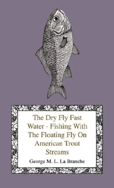 The Dry Fly Fast Water - Fishing with the Floating Fly on American Trout Streams, Together with Some Observations on Fly Fishing in General by George M. L. La Branche