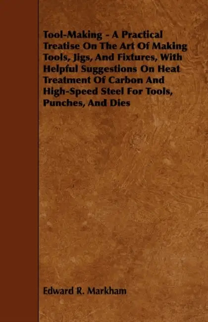 Tool-Making - A Practical Treatise on the Art of Making Tools, Jigs, and Fixtures, with Helpful Suggestions on Heat Treatment of Carbon and High-Speed by Edward R. Markham