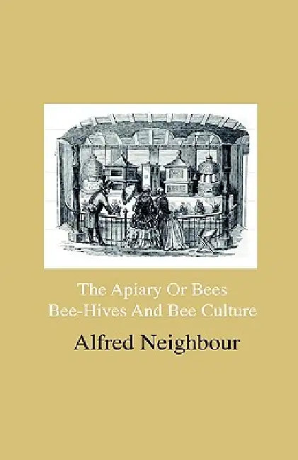 The Apiary Or Bees, Bee-Hives And Bee Culture - Being A Familiar Account Of The Habits Of Bees, And Their Most Improved Methods Of Management, With Fu by Alfred Neighbour