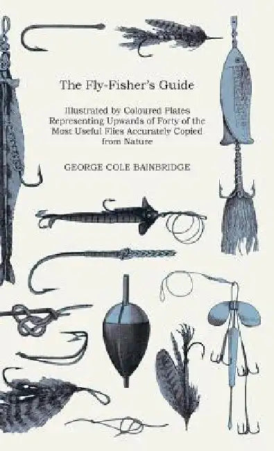 The Fly-Fisher's Guide - Illustrated by Coloured Plates Representing Upwards of Forty of the Most Useful Flies Accurately Copied from Nature by George Cole Bainbridge