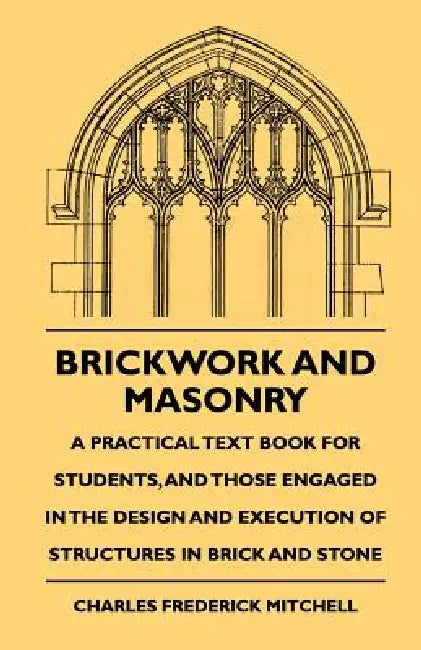 Brickwork And Masonry - A Practical Text Book For Students, And Those Engaged In The Design And Execution Of Structures In Brick And Stone by Charles Frederick Mitchell