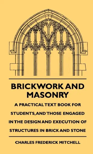 Brickwork And Masonry - A Practical Text Book For Students, And Those Engaged In The Design And Execution Of Structures In Brick And Stone by Charles Frederick Mitchell