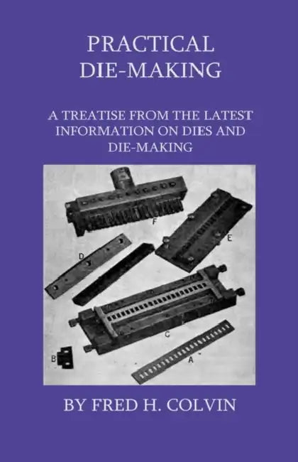 Practical Die-Making - A Treatise From The Latest Information On Dies And Die-Making by Fred H. Colvin