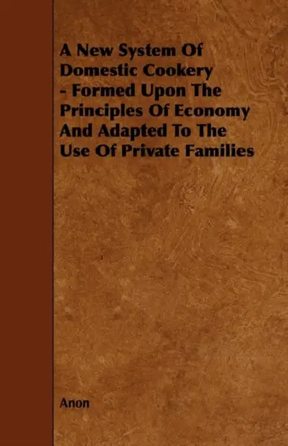 A New System of Domestic Cookery - Formed Upon the Principles of Economy and Adapted to the Use of Private Families by Anon