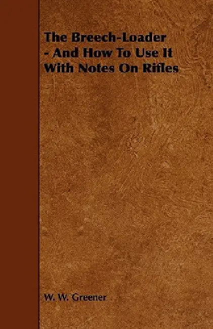 The Breech-Loader - And How to Use It with Notes on Rifles by W. W. Greener