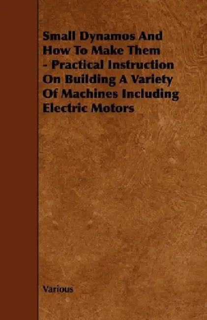 Small Dynamos and How to Make Them - Practical Instruction on Building a Variety of Machines Including Electric Motors by Various