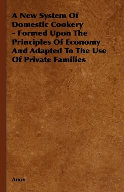 A New System of Domestic Cookery - Formed Upon the Principles of Economy and Adapted to the Use of Private Families by Anon