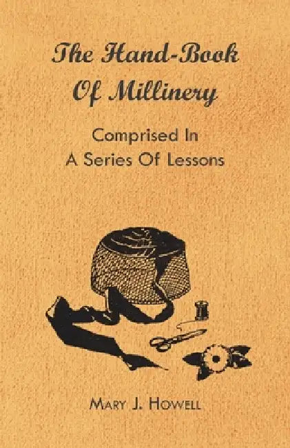 The Hand-Book of Millinery - Comprised in a Series of Lessons for the Formation of Bonnets, Capotes, Turbans, Caps, Bows, Etc - To Which Is Appended a by Mary J. Howell, Marion Harland, Paul N. Hasluck