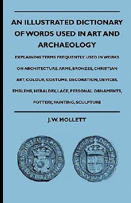 An Illustrated Dictionary Of Words Used In Art And Archaeology - Explaining Terms Frequently Used In Works On Architecture, Arms, Bronzes, Christian A by J. W. Mollett
