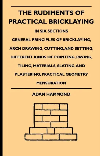 The Rudiments of Practical Bricklaying - In Six Sections: General Principles of Bricklaying, Arch Drawing, Cutting, and Setting, Different Kinds of Po by Adam Hammond