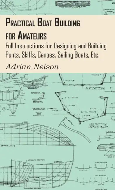Practical Boat Building for Amateurs: Full Instructions for Designing and Building Punts, Skiffs, Canoes, Sailing Boats, Etc. by Adrian Neison
