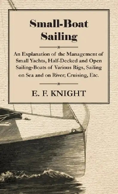 Small-Boat Sailing - An Explanation of the Management of Small Yachts, Half-Decked and Open Sailing-Boats of Various Rigs, Sailing on Sea and on River by E. F. Knight