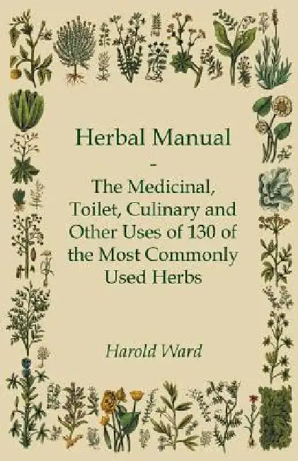 Herbal Manual - The Medicinal, Toilet, Culinary and Other Uses of 130 of the Most Commonly Used Herbs by Harold Ward